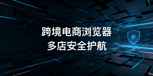 跨境电商与普通浏览器核心差异解析及专业工具推荐