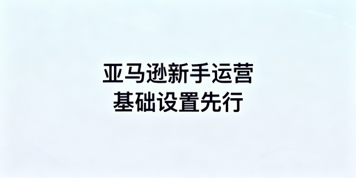 亚马逊新手卖家：下店后基础设置及运营工具指南