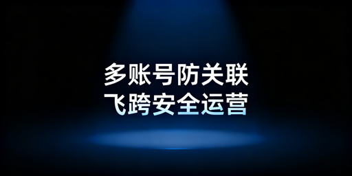 跨境多开账号防关联指南：避封号方法及工具推荐