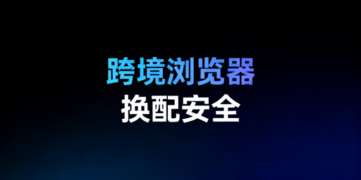 跨境电商浏览器版本配置更换：安全要点与工具推荐