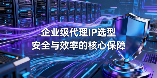 企业级代理IP怎么选？价值场景选型全解析