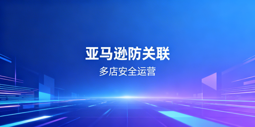 亚马逊多店铺防关联：安全体系构建与工具推荐