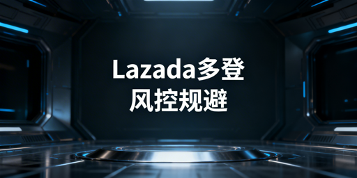 Lazada多人/多账号登录防风控及防关联操作指南