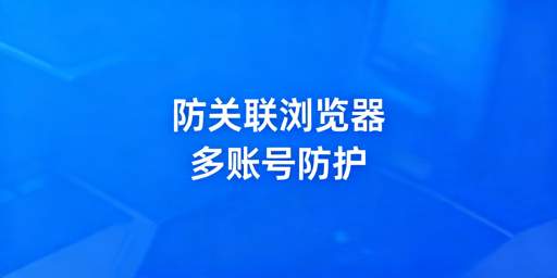 多账号运营必备：防关联/指纹浏览器科普与选购指南