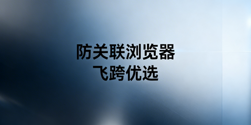 防关联浏览器：全解析与飞跨选型推荐