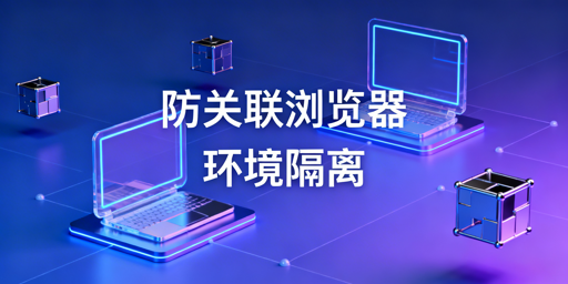 防关联浏览器：环境隔离解析与选型指南