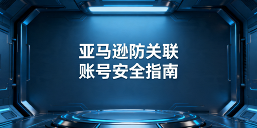 亚马逊多账号防关联全维度实操指南
