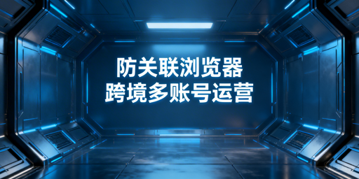 跨境多账号防关联浏览器：原理、效果与选型指南