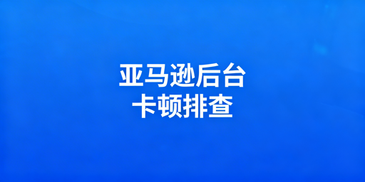 亚马逊后台卡顿排查及解决方法全指南