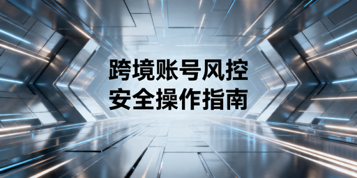 防关联浏览器操作指引 降低跨境账号封控风险