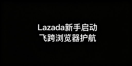 Lazada新手店铺从0到1启动：飞跨浏览器助力