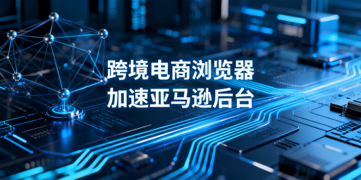 专业跨境电商浏览器：亚马逊后台加速原理&middot;效果&middot;选型