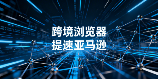 跨境电商浏览器：亚马逊后台加速原理、效果与选购指南