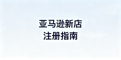 亚马逊新店注册全流程及安全运营攻略
