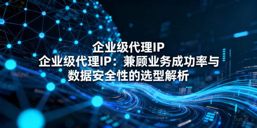 企业选代理IP，如何兼顾成功率与安全性？