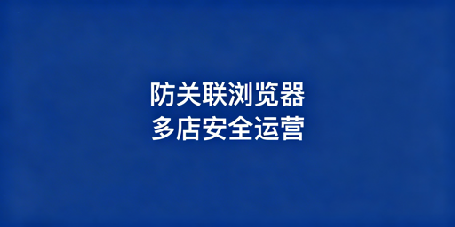 跨境电商防关联浏览器：多店运营防封号必备指南