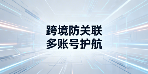 跨境多账号运营：防关联浏览器用法与安全指南