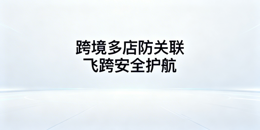 跨境电商防关联浏览器：原理、功能及飞跨选型指南
