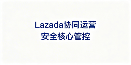 2026 Lazada多人协同运营安全风控实操指南