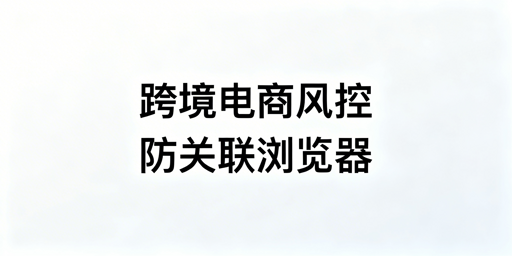 跨境电商防关联浏览器：非万能，合规搭配降关联风险