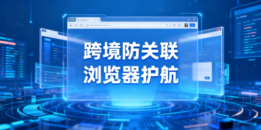 跨境电商多账号防关联：防关联浏览器全解析与选购指南
