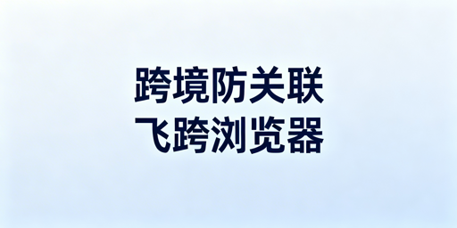 跨境电商防关联工具对比：首推飞跨浏览器