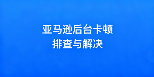 《亚马逊后台卡顿怎么解决？完整排查修复指南》