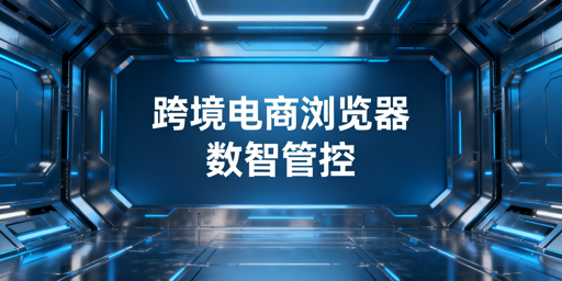 企业级跨境电商浏览器：数据化管理实操与选型