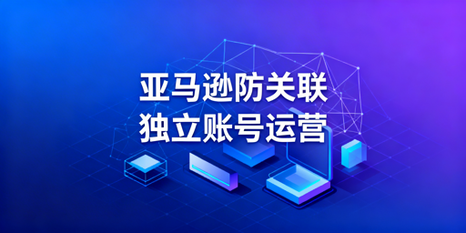 亚马逊卖家账号防关联完整操作指南