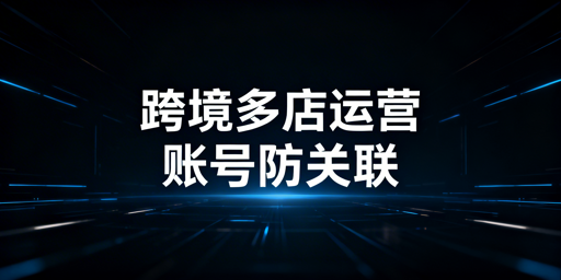 跨境电商多店铺：账号防关联体系搭建与工具推荐