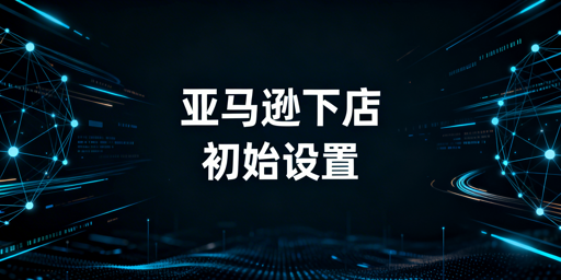 亚马逊下店后：必做初始设置及运营工具指南