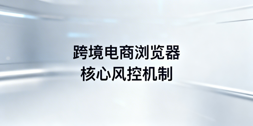 跨境电商浏览器核心风控检测与防护机制全拆解