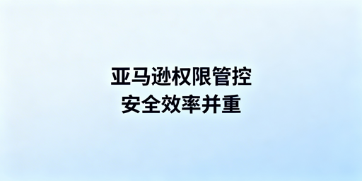 亚马逊运营权限管理实操：兼顾账号安全与运营效率