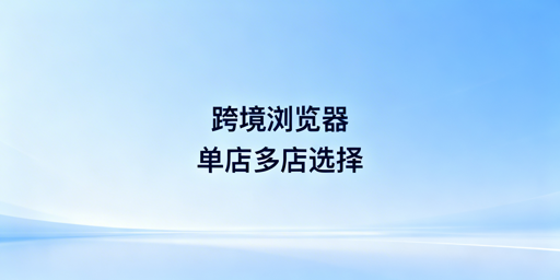跨境电商浏览器：单店多店该用吗？怎么选？