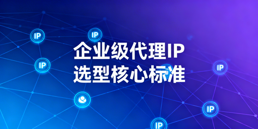 企业级代理IP选型核心标准与场景适配指南