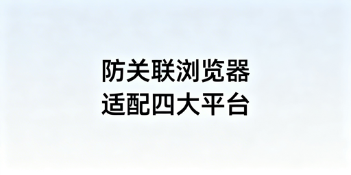 防关联浏览器适配四大跨境电商平台：从逻辑到配置