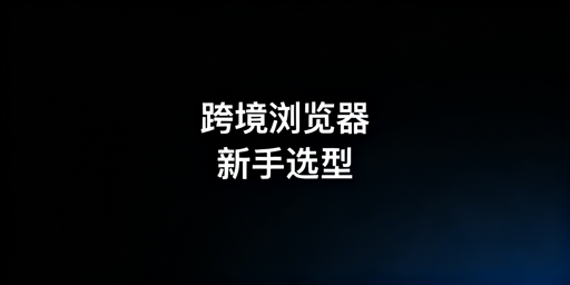 跨境电商新手：跨境与指纹浏览器差异及选择指南