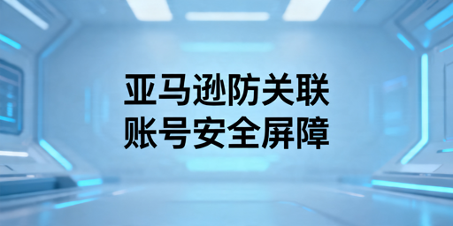 亚马逊多账号运营防关联实操指南