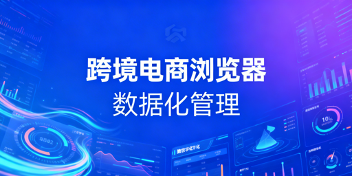 企业级跨境电商浏览器数据化管理实操解析及飞跨推荐