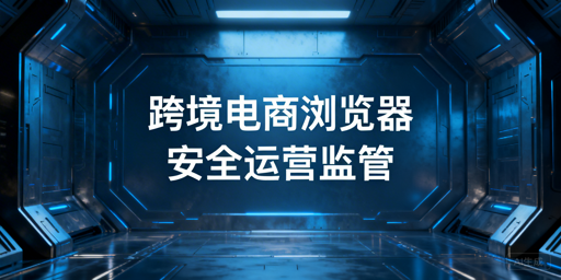 企业级跨境电商浏览器：操作留痕、账号管控与选型指南