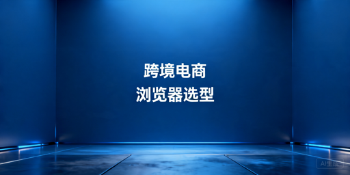 2026年跨境电商浏览器哪个好用性价比高？
