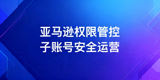 亚马逊卖家员工运营权限管理实操指南