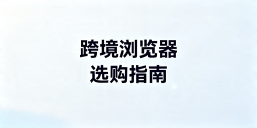 2026年跨境电商浏览器选哪个比较好用？