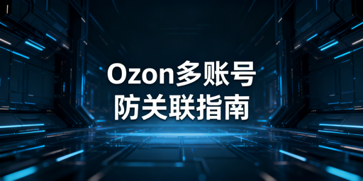 Ozon多账号防关联：安全运营方案与工具选型