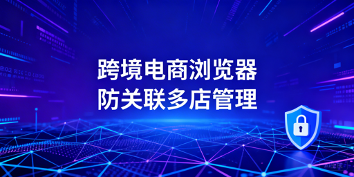 跨境电商防关联浏览器：区别、能力及选型指南