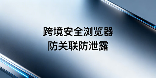 跨境电商安全浏览器：核心安全保障与防泄露指南