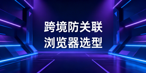跨境卖家防关联浏览器选购指南及热门产品推荐