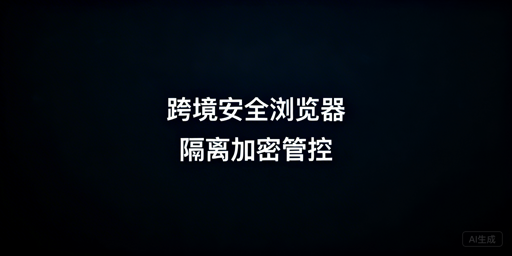 跨境电商安全浏览器：核心安全保障及防泄露选型指南