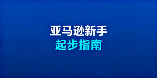 亚马逊新手开店运营全指南：合规起步、工具助力