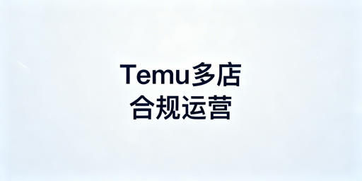 Temu多店合规运营全攻略：新规、连坐与防关联